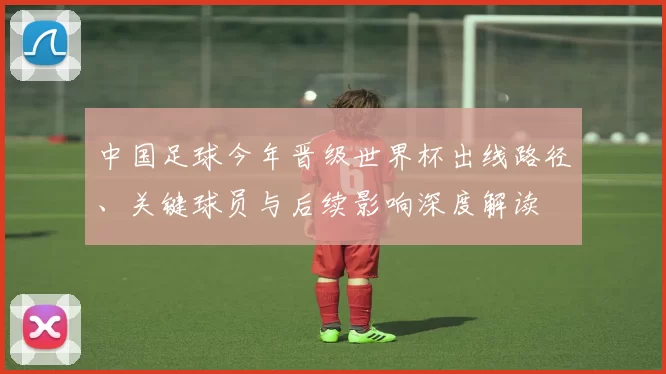 中国足球今年晋级世界杯出线路径、关键球员与后续影响深度解读