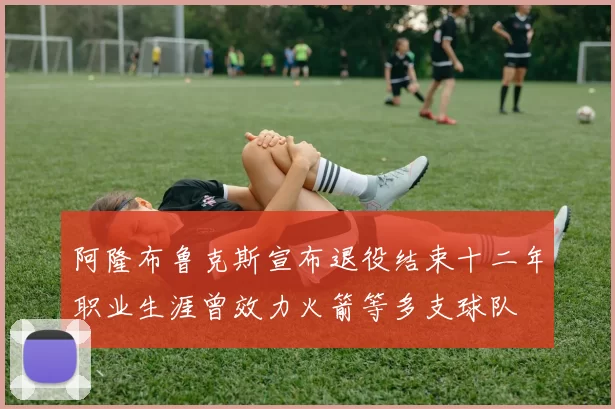 阿隆布鲁克斯宣布退役结束十二年职业生涯曾效力火箭等多支球队