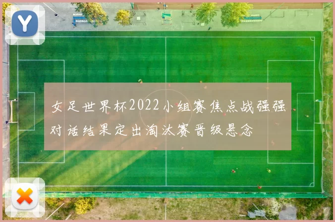 女足世界杯2022小组赛焦点战强强对话结果定出淘汰赛晋级悬念