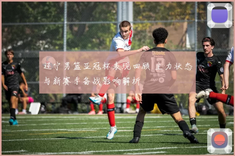 辽宁男篮亚冠杯表现回顾 主力状态与新赛季备战影响解析