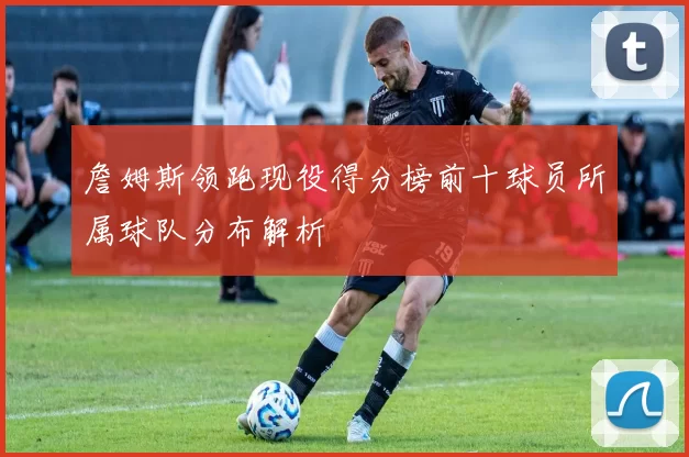 詹姆斯领跑现役得分榜前十球员所属球队分布解析