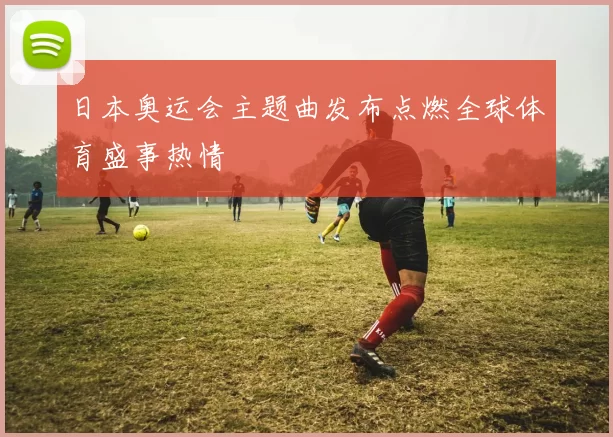 日本奥运会主题曲发布点燃全球体育盛事热情