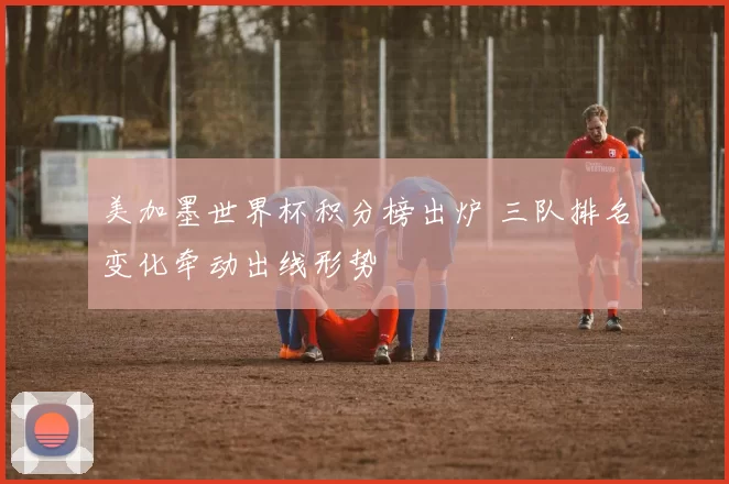 美加墨世界杯积分榜出炉 三队排名变化牵动出线形势