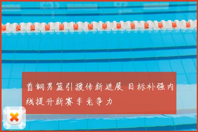 首钢男篮引援传新进展 目标补强内线提升新赛季竞争力