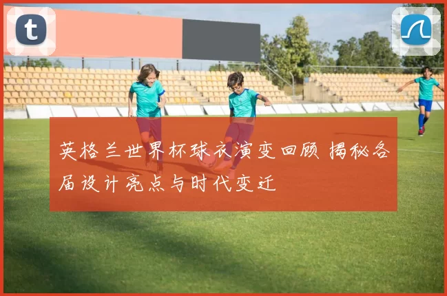 英格兰世界杯球衣演变回顾 揭秘各届设计亮点与时代变迁