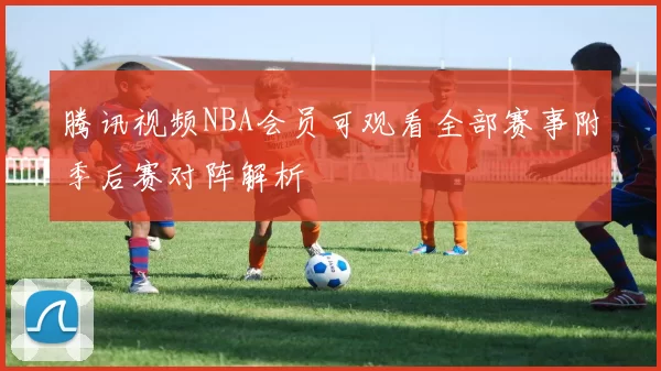 腾讯视频NBA会员可观看全部赛事附季后赛对阵解析