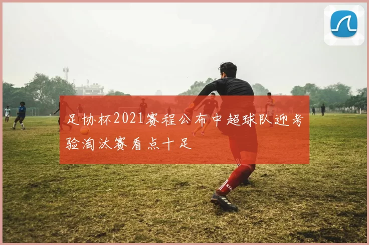 足协杯2021赛程公布中超球队迎考验淘汰赛看点十足