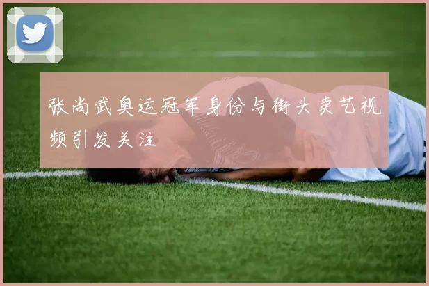 张尚武奥运冠军身份与街头卖艺视频引发关注