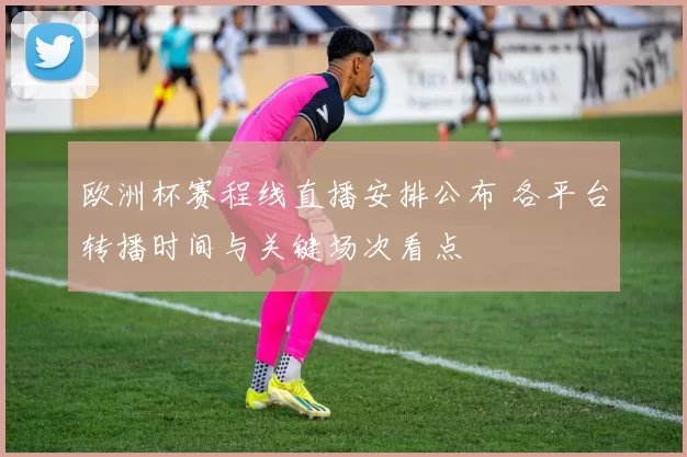 欧洲杯赛程线直播安排公布 各平台转播时间与关键场次看点
