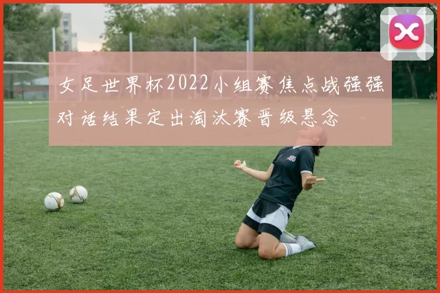 女足世界杯2022小组赛焦点战强强对话结果定出淘汰赛晋级悬念
