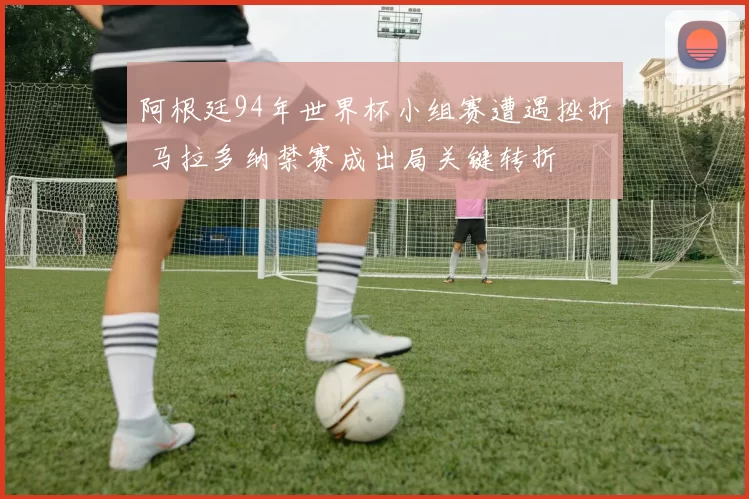 阿根廷94年世界杯小组赛遭遇挫折 马拉多纳禁赛成出局关键转折