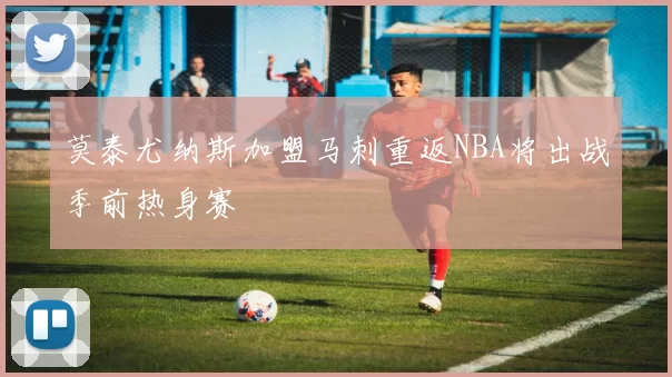 莫泰尤纳斯加盟马刺重返NBA将出战季前热身赛