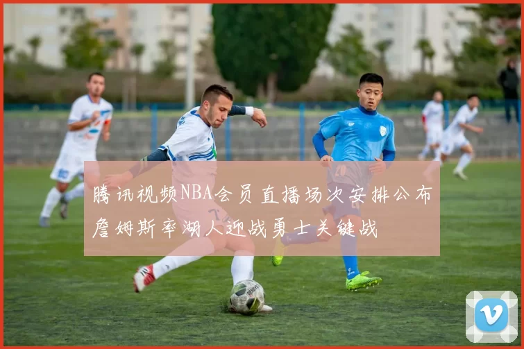 腾讯视频NBA会员直播场次安排公布詹姆斯率湖人迎战勇士关键战
