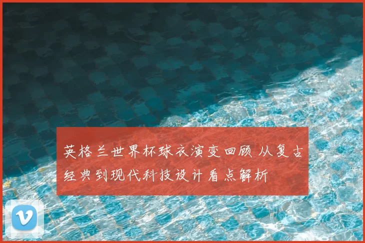 英格兰世界杯球衣演变回顾 从复古经典到现代科技设计看点解析