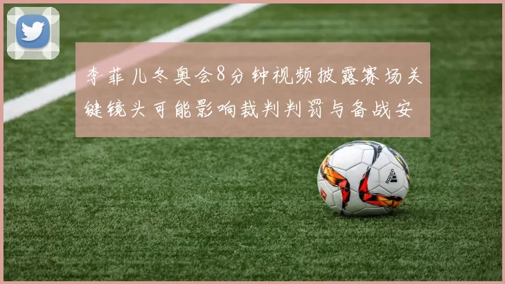 李菲儿冬奥会8分钟视频披露赛场关键镜头可能影响裁判判罚与备战安排