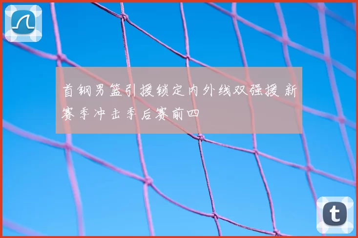 首钢男篮引援锁定内外线双强援 新赛季冲击季后赛前四
