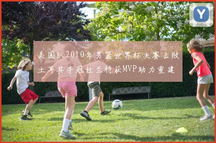 美国队2010年男篮世界杯决赛击败土耳其夺冠杜兰特获MVP助力重建