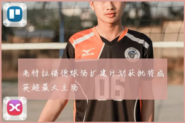 老特拉福德球场扩建计划获批将成英超最大主场