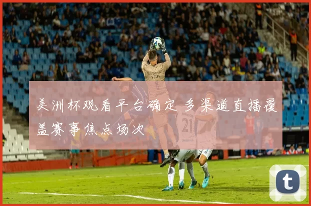 美洲杯观看平台确定 多渠道直播覆盖赛事焦点场次