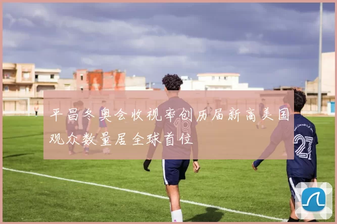 平昌冬奥会收视率创历届新高美国观众数量居全球首位