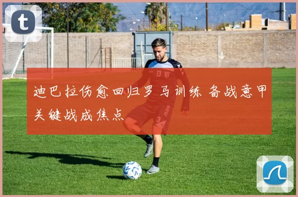 迪巴拉伤愈回归罗马训练 备战意甲关键战成焦点