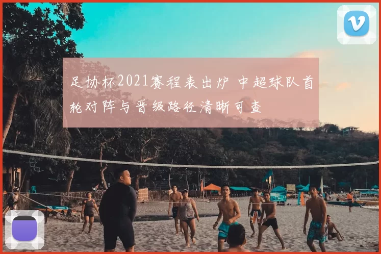 足协杯2021赛程表出炉 中超球队首轮对阵与晋级路径清晰可查