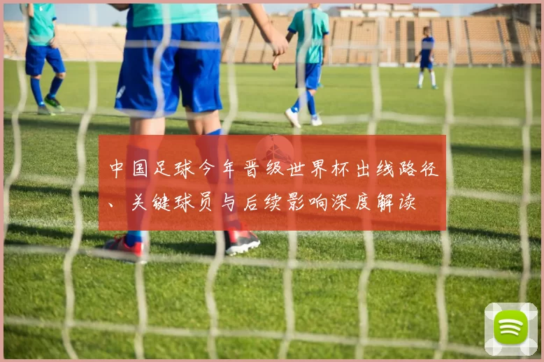 中国足球今年晋级世界杯出线路径、关键球员与后续影响深度解读