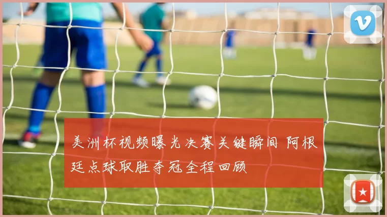 美洲杯视频曝光决赛关键瞬间 阿根廷点球取胜夺冠全程回顾