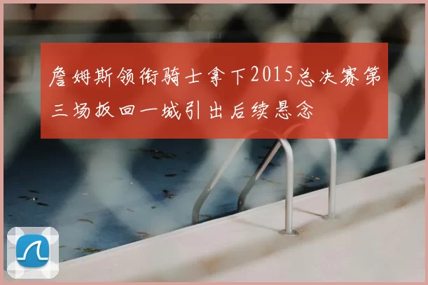 詹姆斯领衔骑士拿下2015总决赛第三场扳回一城引出后续悬念