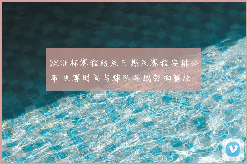 欧洲杯赛程结束日期及赛程安排公布 决赛时间与球队备战影响解读